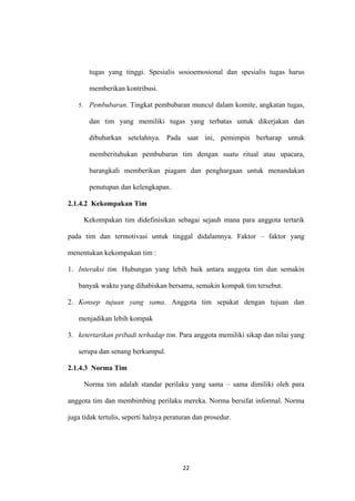 22
tugas yang tinggi. Spesialis sosioemosional dan spesialis tugas harus
memberikan kontribusi.
5. Pembubaran. Tingkat pembubaran muncul dalam komite, angkatan tugas,
dan tim yang memiliki tugas yang terbatas untuk dikerjakan dan
dibubarkan setelahnya. Pada saat ini, pemimpin berharap untuk
memberitahukan pembubaran tim dengan suatu ritual atau upacara,
barangkali memberikan piagam dan penghargaan untuk menandakan
penutupan dan kelengkapan.
2.1.4.2 Kekompakan Tim
Kekompakan tim didefinisikan sebagai sejauh mana para anggota tertarik
pada tim dan termotivasi untuk tinggal didalamnya. Faktor – faktor yang
menentukan kekompakan tim :
1. Interaksi tim. Hubungan yang lebih baik antara anggota tim dan semakin
banyak waktu yang dihabiskan bersama, semakin kompak tim tersebut.
2. Konsep tujuan yang sama. Anggota tim sepakat dengan tujuan dan
menjadikan lebih kompak
3. ketertarikan pribadi terhadap tim. Para anggota memiliki sikap dan nilai yang
serupa dan senang berkumpul.
2.1.4.3 Norma Tim
Norma tim adalah standar perilaku yang sama – sama dimiliki oleh para
anggota tim dan membimbing perilaku mereka. Norma bersifat informal. Norma
juga tidak tertulis, seperti halnya peraturan dan prosedur.
 