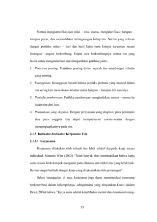 23
Norma mengidentifikasikan nilai – nilai utama, mengklarifikasi harapan –
harapan peran, dan memudahkan kelangsungan hidup tim. Norma yang relevan
dengan perilaku sehari – hari dan hasil kerja serta kinerja karyawan secara
berangsur –angsur berkembang. Empat cara berkembangnya norma tim yang
lazim untuk mengendalikan dan mengarahkan perilaku yaitu :
1. Peristiwa penting. Peristiwa penting dalam sejarah tim membangun teladan
yang penting.
2. Keunggulan. Keunggulan berarti bahwa perilaku pertama yang muncul dalam
tim sering kali menentukan teladan untuk harapan – harapan tim nantinya.
3. Perilaku pembawaan. Perilaku pembawaan menghadirkan norma – norma ke
dalam tim dari luar.
4. Pernyataan yang eksplisit. Dengan pernyataan yang eksplisit, para pemimpin
atau para anggota tim dapat memprakarsai norma–norma dengan
mengungkapkannya pada tim.
2.1.5 Indikator-Indikator Kerjasama Tim
2.1.5.1 Kerjasama
Kerjasama dilakukan oleh sebuah tim lebih efektif daripada kerja secara
individual. Menurut West (2002) “Telah banyak riset membuktikan bahwa kerja
sama secara berkelompok mengarah pada efisiensi dan efektivitas yang lebih baik.
Hal ini sangat berbeda dengan kerja yang dilaksanakan oleh perorangan”.
Selain keunggulan di atas, kerjasama juga dapat menstimulasi seseorang
berkontribusi dalam kelompoknya, sebagaimana yang dinyatakan Davis (dalam
Dewi, 2006) bahwa, ”Kerja sama adalah keterlibatan mental dan emosional orang-
 