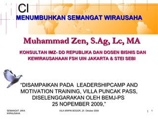Click to edit Master titleClick to edit Master title
stylestyle
1
Muhammad Zen, S.Ag, Lc, MAMuhammad Zen, S.Ag, Lc, MA
KONSULTAN IMZ- DD REPUBLIKA DAN DOSEN BISNIS DANKONSULTAN IMZ- DD REPUBLIKA DAN DOSEN BISNIS DAN
KEWIRAUSAHAAN FSH UIN JAKARTA & STEI SEBIKEWIRAUSAHAAN FSH UIN JAKARTA & STEI SEBI
MENUMBUHKAN SEMANGAT WIRAUSAHAMENUMBUHKAN SEMANGAT WIRAUSAHA
““DISAMPAIKAN PADADISAMPAIKAN PADA LEADERSHIPCAMP ANDLEADERSHIPCAMP AND
MOTIVATION TRAININGMOTIVATION TRAINING, VILLA PUNCAK PASS,, VILLA PUNCAK PASS,
DISELENGGARAKAN OLEH BEMJ-PSDISELENGGARAKAN OLEH BEMJ-PS
25 NOPEMBER 2009,”25 NOPEMBER 2009,”
SEMANGAT JIWASEMANGAT JIWA
WIRAUSAHAWIRAUSAHA
VILA ARIPIN BOGOR, 25 Oktober 2009VILA ARIPIN BOGOR, 25 Oktober 2009 11
 