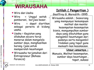 1616
MuhammadZencopyright©2009
WIRAUSAHA
 Wira dan Usaha
 Wira = Unggul watak ,
pemberani, berjiwa besar.
 Wira = dapat diartikan
sebagai perwira di bidang
usaha.
 Usaha = Kegiatan yang
dilakukan secara terus
menerus dalam mengelola
sumber daya, menghasilkan
barang /jasa untuk
memperoleh keuntungan
 Wirausaha terjemahan dari
Entrepreneur (Bahasa
Perancis)
Istilah ( Pengertian )
Geoffrey G. Meredith –1995
Wirausaha adalah ; Seseorang
yang mempunyai kemampuan
melihat dan menilai
kesempatan-kesempatan
bisnis, mengumpulkan sumber
daya yang dibutuhkan guna
mengambil keuntungan dari
padanya serta mengambil
tindakan yang tepat guna
memasti-kan kesuksesan.
Unsur-unsurnya :
Manusia, Melihat kesempatan,
sumber daya keuntungan ,
tepat, sukses
SEMANGAT JIWA WIRAUSAHASEMANGAT JIWA WIRAUSAHA 1616VILA ARIPIN BOGOR, 25 Oktober 2009VILA ARIPIN BOGOR, 25 Oktober 2009
 