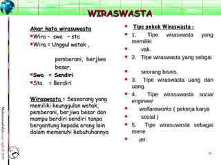 1717
MuhammadZencopyright©2009
WIRASWASTAWIRASWASTA
Akar kata wirasuwastaAkar kata wirasuwasta
Wira – swa – staWira – swa – sta
Wira = Unggul watak ,Wira = Unggul watak ,
pemberani, berjiwapemberani, berjiwa
besar,besar,
Swa = SendiriSwa = Sendiri
Sta = BerdiriSta = Berdiri
WiraswastWiraswastaa = Seseorang yang= Seseorang yang
memiliki keunggulan watak,memiliki keunggulan watak,
pemberani, berjiwa besar danpemberani, berjiwa besar dan
mampu berdiri sendiri tanpamampu berdiri sendiri tanpa
bergantung kepada orang lainbergantung kepada orang lain
dalam memenuhi kebutuhannyadalam memenuhi kebutuhannya
 Tipe pokok Wiraswasta :Tipe pokok Wiraswasta :
 1. Tipe wiraswasta yang1. Tipe wiraswasta yang
memilikimemiliki
 vak.vak.
 2.Tipewiraswastayangsebgai2.Tipewiraswastayangsebgai

 seorangbisnis.seorangbisnis.
 3. Tipe wiraswasta uang dan3. Tipe wiraswasta uang dan
uang.uang.
 4.  Tipe wirasuwasta4.  Tipe wirasuwasta socialsocial
engineerengineer
 welfareworkswelfareworks(pekerjakarya(pekerjakarya
 sosial)sosial)
 5.  Tipe wirasuwasta sebagai5.  Tipe wirasuwasta sebagai
menemene
 jer.jer.
 