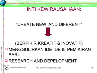 1818
MuhammadZencopyright©2009
INTI KEWIRAUSAHAAN:
“CREATE NEW AND DIFERENT”
(BERPIKIR KREATIF & INOVATIF)
 MENGGULIRKAN IDE-IDE & PEMIKIRAN
BARU
 RESEARCH AND DEPELOPMENT
SEMANGAT JIWA WIRAUSAHASEMANGAT JIWA WIRAUSAHA 1818VILA ARIPIN BOGOR, 25 Oktober 2009VILA ARIPIN BOGOR, 25 Oktober 2009
 