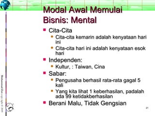 2121
MuhammadZencopyright©2009
Modal Awal MemulaiModal Awal Memulai
Bisnis: MentalBisnis: Mental
 Cita-CitaCita-Cita
 Cita-cita kemarin adalah kenyataan hariCita-cita kemarin adalah kenyataan hari
iniini
 Cita-cita hari ini adalah kenyataan esokCita-cita hari ini adalah kenyataan esok
harihari
 Independen:Independen:
 Kultur, : Taiwan, CinaKultur, : Taiwan, Cina
 Sabar:Sabar:
 Pengusaha berhasil rata-rata gagal 5Pengusaha berhasil rata-rata gagal 5
kalikali
 Yang kita lihat 1 keberhasilan, padalahYang kita lihat 1 keberhasilan, padalah
ada 99 ketidakberhasilanada 99 ketidakberhasilan
 Berani Malu, Tidak GengsianBerani Malu, Tidak Gengsian
 