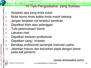 2525
MuhammadZencopyright©2009
10 Tips Penguasaha yang Sukses
1. Kerjakan apa yang Anda sukai
2. Mulai bisnis Anda ketika Anda masih bekerja.
3. Jangan kerjakan hal tersebut sendirian
4. Dapatkan klien atau pelanggan
5. Tulis perencanaan bisnis
6. Lakukan riset
7. Dapatkan bantuan profesional
8. Dapatkan uang / Investor
9. Bersikap profesional semenjak memulai usaha
10. Jalankan hukum dan keluarkan pajak dengan benar
pada kali pertama
(www.wirausaha.com)
SEMANGAT JIWA WIRAUSAHASEMANGAT JIWA WIRAUSAHA 2525VILA ARIPIN BOGOR, 25 Oktober 2009VILA ARIPIN BOGOR, 25 Oktober 2009
 