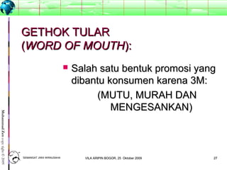 2727
MuhammadZencopyright©2009
GETHOK TULARGETHOK TULAR
((WORD OF MOUTHWORD OF MOUTH):):
 Salah satu bentuk promosi yangSalah satu bentuk promosi yang
dibantu konsumen karena 3M:dibantu konsumen karena 3M:
(MUTU, MURAH DAN(MUTU, MURAH DAN
MENGESANKAN)MENGESANKAN)
SEMANGAT JIWA WIRAUSAHASEMANGAT JIWA WIRAUSAHA 2727VILA ARIPIN BOGOR, 25 Oktober 2009VILA ARIPIN BOGOR, 25 Oktober 2009
 