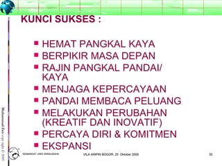 3333
MuhammadZencopyright©2009
KUNCI SUKSES :
 HEMAT PANGKAL KAYA
 BERPIKIR MASA DEPAN
 RAJIN PANGKAL PANDAI/
KAYA
 MENJAGA KEPERCAYAAN
 PANDAI MEMBACA PELUANG
 MELAKUKAN PERUBAHAN
(KREATIF DAN INOVATIF)
 PERCAYA DIRI & KOMITMEN
 EKSPANSI
SEMANGAT JIWA WIRAUSAHASEMANGAT JIWA WIRAUSAHA 3333VILA ARIPIN BOGOR, 25 Oktober 2009VILA ARIPIN BOGOR, 25 Oktober 2009
 