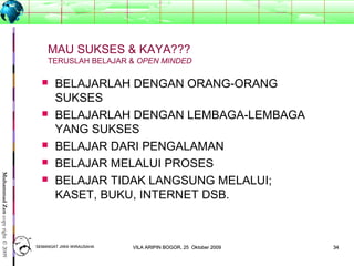 3434
MuhammadZencopyright©2009
MAU SUKSES & KAYA???
TERUSLAH BELAJAR & OPEN MINDED
 BELAJARLAH DENGAN ORANG-ORANG
SUKSES
 BELAJARLAH DENGAN LEMBAGA-LEMBAGA
YANG SUKSES
 BELAJAR DARI PENGALAMAN
 BELAJAR MELALUI PROSES
 BELAJAR TIDAK LANGSUNG MELALUI;
KASET, BUKU, INTERNET DSB.
SEMANGAT JIWA WIRAUSAHASEMANGAT JIWA WIRAUSAHA 3434VILA ARIPIN BOGOR, 25 Oktober 2009VILA ARIPIN BOGOR, 25 Oktober 2009
 