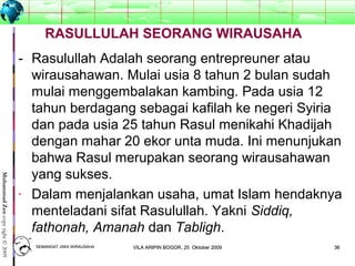 3636
MuhammadZencopyright©2009
- Rasulullah Adalah seorang entrepreuner atau
wirausahawan. Mulai usia 8 tahun 2 bulan sudah
mulai menggembalakan kambing. Pada usia 12
tahun berdagang sebagai kafilah ke negeri Syiria
dan pada usia 25 tahun Rasul menikahi Khadijah
dengan mahar 20 ekor unta muda. Ini menunjukan
bahwa Rasul merupakan seorang wirausahawan
yang sukses.
- Dalam menjalankan usaha, umat Islam hendaknya
menteladani sifat Rasulullah. Yakni Siddiq,
fathonah, Amanah dan Tabligh.
RASULLULAH SEORANG WIRAUSAHA
SEMANGAT JIWA WIRAUSAHASEMANGAT JIWA WIRAUSAHA 3636VILA ARIPIN BOGOR, 25 Oktober 2009VILA ARIPIN BOGOR, 25 Oktober 2009
 
