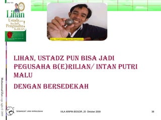 3838
MuhammadZencopyright©2009
Lihan, Ustadz pUn Bisa Jadi
pegUsaha B(e)riLian/ intan pUtri
MaLU
dengan BersedeKah
SEMANGAT JIWA WIRAUSAHASEMANGAT JIWA WIRAUSAHA 3838VILA ARIPIN BOGOR, 25 Oktober 2009VILA ARIPIN BOGOR, 25 Oktober 2009
 