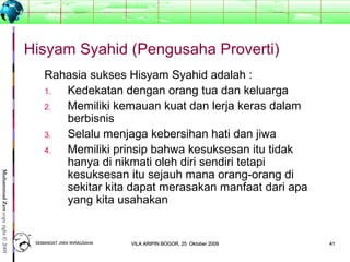 4141
MuhammadZencopyright©2009
Hisyam Syahid (Pengusaha Proverti)
Rahasia sukses Hisyam Syahid adalah :
1. Kedekatan dengan orang tua dan keluarga
2. Memiliki kemauan kuat dan lerja keras dalam
berbisnis
3. Selalu menjaga kebersihan hati dan jiwa
4. Memiliki prinsip bahwa kesuksesan itu tidak
hanya di nikmati oleh diri sendiri tetapi
kesuksesan itu sejauh mana orang-orang di
sekitar kita dapat merasakan manfaat dari apa
yang kita usahakan
SEMANGAT JIWA WIRAUSAHASEMANGAT JIWA WIRAUSAHA 4141VILA ARIPIN BOGOR, 25 Oktober 2009VILA ARIPIN BOGOR, 25 Oktober 2009
 