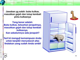 4949
MuhammadZencopyright©2009
Jawaban yg salah: buka kulkas,
masukkan gajah dan tutup kembali
pintu kulkasnya
Yang benar adalah:
Buka kulkas, keluarkan jerapahnya,
masukkan gajah dan tutup kembali
kulkasnya.
Kan sebelumnya ada jerapah?
Test ini menguji kemampuan Anda
untuk berpikir menyeluruh atas
tindakan yang sudah Anda ambil
 