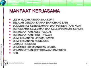 55
MuhammadZencopyright©2009
MANFAAT KERJASAMAMANFAAT KERJASAMA
 LEBIH MUDAH,RINGAN,DAN KUATLEBIH MUDAH,RINGAN,DAN KUAT
 BELAJAR DENGAN KAWAN DAN ORANG LAINBELAJAR DENGAN KAWAN DAN ORANG LAIN
 SOLIDERITAS KEBERSAMAAN DAN PENDERITAAN KUATSOLIDERITAS KEBERSAMAAN DAN PENDERITAAN KUAT
 MENGETAHUI KELEBIHAN DAN KELEMAHAN DIRI SENDIRIMENGETAHUI KELEBIHAN DAN KELEMAHAN DIRI SENDIRI
 MENINGKATKAN ASSET/MODALMENINGKATKAN ASSET/MODAL
 MENINGKATKAN PROFIT/FALAHMENINGKATKAN PROFIT/FALAH
 MEMPERBANYAK LINK/UKHUWAHMEMPERBANYAK LINK/UKHUWAH
 MEMPERBANYAK KONSUMENMEMPERBANYAK KONSUMEN
 SARANA PROMOSISARANA PROMOSI
 MENUMBUH-KEMBANGKAN USAHAMENUMBUH-KEMBANGKAN USAHA
 MENINGKATKAN KEPERCAYAAN INVESTORMENINGKATKAN KEPERCAYAAN INVESTOR
 DSB.DSB.
SEMANGAT JIWA WIRAUSAHASEMANGAT JIWA WIRAUSAHA 55VILA ARIPIN BOGOR, 25 Oktober 2009VILA ARIPIN BOGOR, 25 Oktober 2009
 