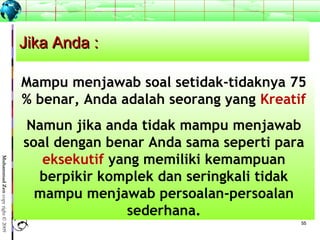 5555
MuhammadZencopyright©2009
Jika Anda :Jika Anda :
Mampu menjawab soal setidak-tidaknya 75
% benar, Anda adalah seorang yang Kreatif
Namun jika anda tidak mampu menjawab
soal dengan benar Anda sama seperti para
eksekutif yang memiliki kemampuan
berpikir komplek dan seringkali tidak
mampu menjawab persoalan-persoalan
sederhana.
 