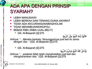 6666
MuhammadZencopyright©2009
ADA APA DENGAN PRINSIPADA APA DENGAN PRINSIP
SYARIAH?SYARIAH?
 LEBIH MANUSIAWILEBIH MANUSIAWI
 LEBIH BERKAH DAN TENANG DUNIA AKHIRATLEBIH BERKAH DAN TENANG DUNIA AKHIRAT
 TIDAK ADA KECURANGAN/MENZHOLIMITIDAK ADA KECURANGAN/MENZHOLIMI
 TIDAK MENIMBUN/MONOPOLITIDAK MENIMBUN/MONOPOLI
 BEBAS RIBA (RIBA=JUAL-BELI?)BEBAS RIBA (RIBA=JUAL-BELI?)
 QS. Al-Baqarah [2]:275QS. Al-Baqarah [2]:275
.‫بوا‬َ ‫ر‬ّ ‫ال‬ ‫ل‬ُ ‫ث‬ْ ‫م‬ِ ‫ع‬ُ ‫ي‬ْ ‫ب‬َ ‫ل‬ْ ‫ا‬ ‫ما‬َ ‫ن‬ّ ‫إ‬ِ ‫وا‬ْ ‫ل‬ُ ‫ا‬َ ‫ق‬.‫بوا‬َ ‫ر‬ّ ‫ال‬ ‫ل‬ُ ‫ث‬ْ ‫م‬ِ ‫ع‬ُ ‫ي‬ْ ‫ب‬َ ‫ل‬ْ ‫ا‬ ‫ما‬َ ‫ن‬ّ ‫إ‬ِ ‫وا‬ْ ‫ل‬ُ ‫ا‬َ ‫ق‬
Artinya: “…Artinya: “…Mereka berkata: SMereka berkata: Sesungguhnya jual beli itu samaesungguhnya jual beli itu sama
dengan ribadengan riba .” (QS. Al-Baqarah [2]:275.” (QS. Al-Baqarah [2]:275
 QS. Al-Baqarah [2]:275QS. Al-Baqarah [2]:275
.‫بوا‬َ ‫ر‬ّ ‫ال‬ ‫م‬َ ‫ر‬ّ ‫ح‬َ ‫و‬َ ‫ع‬َ ‫ي‬ْ ‫ب‬َ ‫ل‬ْ ‫ا‬ ‫ا‬ُ ‫ل‬ّ ‫ح‬َ ‫أ‬َ ‫و‬َ.‫بوا‬َ ‫ر‬ّ ‫ال‬ ‫م‬َ ‫ر‬ّ ‫ح‬َ ‫و‬َ ‫ع‬َ ‫ي‬ْ ‫ب‬َ ‫ل‬ْ ‫ا‬ ‫ا‬ُ ‫ل‬ّ ‫ح‬َ ‫أ‬َ ‫و‬َ
Artinya: “…Artinya: “…padahal Allah telah menghalalkan jual beli danpadahal Allah telah menghalalkan jual beli dan
mengharamkan riba.mengharamkan riba.” (QS. Al-Baqarah [2]:275” (QS. Al-Baqarah [2]:275
SEMANGAT JIWA WIRAUSAHASEMANGAT JIWA WIRAUSAHA 6666VILA ARIPIN BOGOR, 25 Oktober 2009VILA ARIPIN BOGOR, 25 Oktober 2009
 