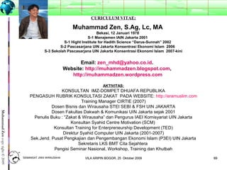 6969
MuhammadZencopyright©2009
CURICULUM VITAE:
Muhammad Zen, S.Ag, Lc, MA
Bekasi, 12 Januari 1978
S-1 Manajemen IAIN Jakarta 2001
S-1 Hight Institute for Hadith Science “Darus-Sunnah” 2002
S-2 Pascasarjana UIN Jakarta Konsentrasi Ekonomi Islam 2006
S-3 Sekolah Pascasarjana UIN Jakarta Konsentrasi Ekonomi Islam 2007-kini
Email: zen_mhd@yahoo.co.id.
Website: http://muhammadzen.blogspot.com,
http://muhammadzen.wordpress.com
AKTIVITAS:
KONSULTAN IMZ-DOMPET DHUAFA REPUBLIKA
PENGASUH RUBRIK KONSULTASI ZAKAT PADA WEBSITE: http://eramuslim.com
Training Manager CIRTIE (2007)
Dosen Bisnis dan Wirausaha STEI SEBI & FSH UIN JAKARTA
Dosen Fakultas Dakwah & Komunikasi UIN Jakarta sejak 2001
Penulis Buku : “Zakat & Wirausaha” dan Pengurus IAEI Komisyariat UIN Jakarta
Konsultan Syahid Centre Motivation (SCM)
Konsultan Training for Enterpreneurship Development (TED)
Direktur Syahid Computer UIN Jakarta (2001-2007)
Sek.Jend. Pusat Pengkajian dan Pengembangan Ekonomi Islam (P3EI) UIN Jakarta
Sekretaris LKS BMT Cita Sejahtera
Pengisi Seminar Nasional, Workshop, Training dan Khutbah
SEMANGAT JIWA WIRAUSAHASEMANGAT JIWA WIRAUSAHA 6969VILA ARIPIN BOGOR, 25 Oktober 2009VILA ARIPIN BOGOR, 25 Oktober 2009
 