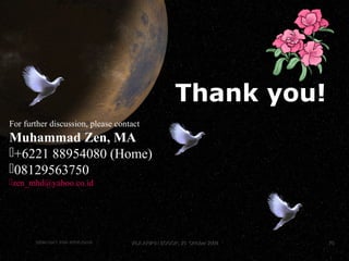 7070
MuhammadZencopyright©2009
Krisis GlobalKrisis Global Muhammad ZenMuhammad Zen 7070
Thank you!
For further discussion, please contact
Muhammad Zen, MA
+6221 88954080 (Home)
08129563750
zen_mhd@yahoo.co.id
SEMANGAT JIWA WIRAUSAHASEMANGAT JIWA WIRAUSAHA 7070VILA ARIPIN BOGOR, 25 Oktober 2009VILA ARIPIN BOGOR, 25 Oktober 2009
 
