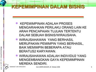 99
MuhammadZencopyright©2009
KEPEMIMPINAN DALAM BISNISKEPEMIMPINAN DALAM BISNIS
 KEPEMIMPINAN ADALAH PROSES
MENGARAHKAN PERILAKU ORANG LAIN KE
ARAH PENCAPAIAN TUJUAN TERTENTU
DALAM SEBUAH BISNIS/WIRAUSAHA.
WIRAUSAHAWAN YANG BERHASIL
MERUPAKAN PEMIMPIN YANG BERHASIL,
BAIK MEMIMPIN BEBERAPA ATAU
BERATUS2 KARYAWAN.
WIRAUSAHAWAN ADALAH INDIVIDU2 YANG
MENGEMBANGKAN GAYA KEPEMIMPINAN
MEREKA SENDIRI.
SEMANGAT JIWA WIRAUSAHASEMANGAT JIWA WIRAUSAHA 99VILA ARIPIN BOGOR, 25 Oktober 2009VILA ARIPIN BOGOR, 25 Oktober 2009
 