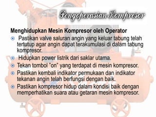 Menghidupkan Mesin Kompresor oleh Operator
 Pastikan valve saluran angin yang keluar tabung telah
tertutup agar angin dapat terakumulasi di dalam tabung
kompresor.
 Hidupkan power listrik dari saklar utama.
 Tekan tombol ”on” yang terdapat di mesin kompresor.
 Pastikan kembali indikator permukaan dan indikator
tekanan angin telah berfungsi dengan baik.
 Pastikan kompresor hidup dalam kondisi baik dengan
memperhatikan suara atau getaran mesin kompresor.
 