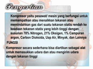 Kompresor yaitu pesawat/ mesin yang berfungsi untuk
memampatkan atau menaikkan tekanan atau
memindahkan gas dari suatu tekanan statis rendah ke
keadaan tekanan statis yang lebih tinggi dengan
susunan 78% Nitrogen, 21% Oksigen, 1% Campuran
argon, Carbon Dioksida, Uap Air, Minyak, dan Lainnya
FUNGSI
Kompresor secara sederhana bisa diartikan sebagai alat
untuk memasukkan udara dan atau mengirim udara
dengan tekanan tinggi
 