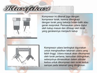 Kompresor ini dikenal juga dengan
kompresor torak, karena dilengkapi
dengan torak yang bekerja bolak-balik atau
gerak resiprokal. Pemasukan udara diatur
oleh katup masuk dan dihisap oleh torak
yang gerakannya menjauhi katup
Kompresor udara bertingkat digunakan
untuk menghasilkan tekanan udara yang
lebih tinggi. Udara masuk akan dikompresi
oleh torak pertama, kemudian didinginkan,
selanjutnya dimasukkan dalam silinder
kedua untuk dikompresi oleh torak kedua
sampai pada tekanan yang diinginkan.
 