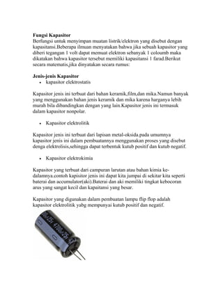 Fungsi Kapasitor
Berfungsi untuk menyimpan muatan listrik/elektron yang disebut dengan
kapasitansi.Beberapa ilmuan menyatakan bahwa jika sebuah kapasitor yang
diberi tegangan 1 volt dapat memuat elektron sebanyak 1 coloumb maka
dikatakan bahwa kapasitor tersebut memiliki kapasitansi 1 farad.Berikut
secara matematis,jika dinyatakan secara rumus:
Jenis-jenis Kapasitor
• kapasitor elektrostatis
Kapasitor jenis ini terbuat dari bahan keramik,film,dan mika.Namun banyak
yang menggunakan bahan jenis keramik dan mika karena harganya lebih
murah bila dibandingkan dengan yang lain.Kapasitor jenis ini termasuk
dalam kapasitor nonpolar.
• Kapasitor elektrolitik
Kapasitor jenis ini terbuat dari lapisan metal-oksida.pada umumnya
kapasitor jenis ini dalam pembuatannya menggunakan proses yang disebut
denga elektrolisis,sehingga dapat terbentuk kutub positif dan kutub negatif.
• Kapasitor elektrokimia
Kapasitor yang terbuat dari campuran larutan atau bahan kimia ke-
dalamnya.contoh kapisitor jenis ini dapat kita jumpai di sekitar kita seperti
baterai dan accumulator(aki).Baterai dan aki memiliki tingkat kebocoran
arus yang sangat kecil dan kapaitansi yang besar.
Kapasitor yang digunakan dalam pembuatan lampu flip flop adalah
kapasitor elektrolitik yabg mempunyai kutub positif dan negatif.
 