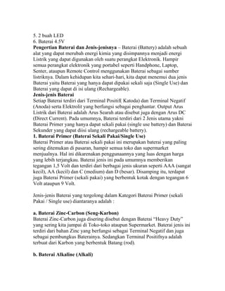 5. 2 buah LED
6. Baterai 4.5V
Pengertian Baterai dan Jenis-jenisnya – Baterai (Battery) adalah sebuah
alat yang dapat merubah energi kimia yang disimpannya menjadi energi
Listrik yang dapat digunakan oleh suatu perangkat Elektronik. Hampir
semua perangkat elektronik yang portabel seperti Handphone, Laptop,
Senter, ataupun Remote Control menggunakan Baterai sebagai sumber
listriknya. Dalam kehidupan kita sehari-hari, kita dapat menemui dua jenis
Baterai yaitu Baterai yang hanya dapat dipakai sekali saja (Single Use) dan
Baterai yang dapat di isi ulang (Rechargeable).
Jenis-jenis Baterai
Setiap Baterai terdiri dari Terminal Positif( Katoda) dan Terminal Negatif
(Anoda) serta Elektrolit yang berfungsi sebagai penghantar. Output Arus
Listrik dari Baterai adalah Arus Searah atau disebut juga dengan Arus DC
(Direct Current). Pada umumnya, Baterai terdiri dari 2 Jenis utama yakni
Baterai Primer yang hanya dapat sekali pakai (single use battery) dan Baterai
Sekunder yang dapat diisi ulang (rechargeable battery).
1. Baterai Primer (Baterai Sekali Pakai/Single Use)
Baterai Primer atau Baterai sekali pakai ini merupakan baterai yang paling
sering ditemukan di pasaran, hampir semua toko dan supermarket
menjualnya. Hal ini dikarenakan penggunaannya yang luas dengan harga
yang lebih terjangkau. Baterai jenis ini pada umumnya memberikan
tegangan 1,5 Volt dan terdiri dari berbagai jenis ukuran seperti AAA (sangat
kecil), AA (kecil) dan C (medium) dan D (besar). Disamping itu, terdapat
juga Baterai Primer (sekali pakai) yang berbentuk kotak dengan tegangan 6
Volt ataupun 9 Volt.
Jenis-jenis Baterai yang tergolong dalam Kategori Baterai Primer (sekali
Pakai / Single use) diantaranya adalah :
a. Baterai Zinc-Carbon (Seng-Karbon)
Baterai Zinc-Carbon juga disering disebut dengan Baterai “Heavy Duty”
yang sering kita jumpai di Toko-toko ataupun Supermarket. Baterai jenis ini
terdiri dari bahan Zinc yang berfungsi sebagai Terminal Negatif dan juga
sebagai pembungkus Baterainya. Sedangkan Terminal Positifnya adalah
terbuat dari Karbon yang berbentuk Batang (rod).
b. Baterai Alkaline (Alkali)
 
