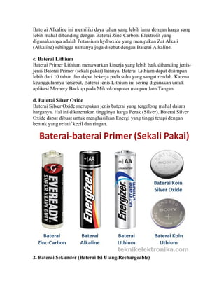 Baterai Alkaline ini memiliki daya tahan yang lebih lama dengan harga yang
lebih mahal dibanding dengan Baterai Zinc-Carbon. Elektrolit yang
digunakannya adalah Potassium hydroxide yang merupakan Zat Alkali
(Alkaline) sehingga namanya juga disebut dengan Baterai Alkaline.
c. Baterai Lithium
Baterai Primer Lithium menawarkan kinerja yang lebih baik dibanding jenis-
jenis Baterai Primer (sekali pakai) lainnya. Baterai Lithium dapat disimpan
lebih dari 10 tahun dan dapat bekerja pada suhu yang sangat rendah. Karena
keunggulannya tersebut, Baterai jenis Lithium ini sering digunakan untuk
aplikasi Memory Backup pada Mikrokomputer maupun Jam Tangan.
d. Baterai Silver Oxide
Baterai Silver Oxide merupakan jenis baterai yang tergolong mahal dalam
harganya. Hal ini dikarenakan tingginya harga Perak (Silver). Baterai Silver
Oxide dapat dibuat untuk menghasilkan Energi yang tinggi tetapi dengan
bentuk yang relatif kecil dan ringan.
2. Baterai Sekunder (Baterai Isi Ulang/Rechargeable)
 
