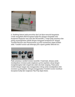 6. Sambung baterai pada powerline dan Led akan menyala bergantian.
Untuk mengubah-ubah kecepatan kedip bisa dengan mengubah nilai
komponen Kapasitor atau nilai dari Resistor(R1). Tetapi pada umumnya dan
paling memungkinkan adalah dengan mengganti komponen R1 dengan
Variabel Resistor atau Potensiometer yg nilai resistansinya dapat diubah-
ubah. Variabel resistor ada beberapa jenis seperti gambar dibawah ini :
Pada umumnya variabel resistor memiliki 3 buah kaki, dimana untuk
mendapatkan resistansi pada rangkaian yg kita inginkan cukup dengan
menghubungkan kaki tengah dan salah satu kaki samping. Putar-putar
tombol dengan tangan atau menggunakan obeng untuk mendapatkan nilai
resistansi yg diinginkan. Dengan menggunakan Variabel resistor membuat
kecepatan kedip dari rangkaian Flip-Flop dapat diatur.
 