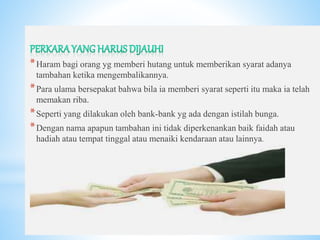 *
*Haram bagi orang yg memberi hutang untuk memberikan syarat adanya
tambahan ketika mengembalikannya.
*Para ulama bersepakat bahwa bila ia memberi syarat seperti itu maka ia telah
memakan riba.
*Seperti yang dilakukan oleh bank-bank yg ada dengan istilah bunga.
*Dengan nama apapun tambahan ini tidak diperkenankan baik faidah atau
hadiah atau tempat tinggal atau menaiki kendaraan atau lainnya.
 