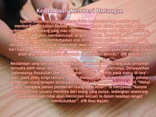 Syariat Islam menjanjikan serangkaian keutamaan bagi mereka yang
memberikan pinjaman kepada saudaranya dengan niatan yang tulus penuh
keikhlasan. Seseorang yang mau membantu saudaranya saat ditimpa kesulitan,
maka Allah SWT akan membantunya di akhirat nanti. Rasulullah SAW bersabda :
“ Barang siapa yang membebaskan atas diri seorang muslim, satu penderitaan
dari penderitaan2 di dunia, maka Allah akan mengangkatnya dari kesulitan pada
hari kiamat. Barang siapa memudahkan kesusahan yg ada pada seseorang, maka
Allah akan memudahkan urusannya di dunia dan akhirat.” (HR Muslim)
Keutamaan yang lain adalah, bahwa pahala memberikan hutang atau pinjaman
ternyata lebih besar dari seorang yang menyedekahkan hartanya. Diriwayatkan
bahwasanya Rasulullah SAW mengatakan : “ Saya melihat pada waktu di-isra’-
kan, pada pintu surga tertulis “Pahala shadaqah sepuluh kali lipat dan pahala
pemberian utang delapan belas kali lipat” lalu saya bertanya pada Jibril “Wahai
Jibril, mengapa pahala pemberian utang lebih besar?” Ia menjawab “Karena
peminta-minta sesuatu meminta dari orang yang punya, sedangkan seseorang
yang meminjam tidak akan meminjam kecuali ia dalam keadaan sangat
membutuhkan”. (HR Ibnu Majah)
 