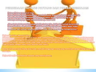 Pinjam Meminjam Menurut Islam
Adapun pinjam meminjam menurut Islam ialah membolehkan kepada orang lain mengambil manfaat sesuatu
yang halaluntuk mengambil manfaatnya dengan tidak merusakan zatnya, dan di kembalikan setelah di ambil
manfaatnya dalam keadaan tetap tidak rusak zatnya, pinjam meminjam itu boleh, baik secara mutlak artinya
tidak di batasi dengan waktu,atau dibatasi oleh waktu.
Barang pinjaman kalau hilang atau rusak, menjadi tanggungan orang yang meminjam dengan harga pada hari
rusaknya.
Pinjam ini wajib dikembalikan kepada yang meminjamkan.
 