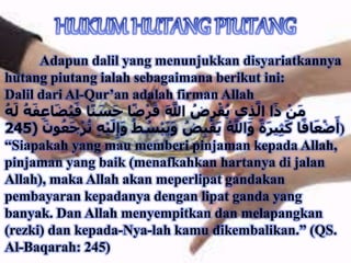 Adapun dalil yang menunjukkan disyariatkannya
hutang piutang ialah sebagaimana berikut ini:
Dalil dari Al-Qur’an adalah firman Allah
َ‫ف‬ ‫ا‬ً‫ن‬ َ‫س‬َ‫ح‬ ‫ا‬ً‫ض‬ْ‫ر‬َ‫ق‬ َ َّ‫اَّلل‬ ُ‫ض‬ِ‫ر‬ْ‫ق‬ُ‫ي‬ ‫ي‬ِ‫ذ‬َّ‫ال‬ ‫ا‬َ‫ذ‬ ْ‫ن‬َ‫م‬ُ‫ه‬َ‫ل‬ ُ‫ه‬َ‫ف‬ِ‫ع‬‫ا‬َ‫ض‬ُ‫ي‬
ُ‫س‬ْ‫ب‬َ‫ي‬َ‫و‬ ُ‫ض‬ِ‫ب‬ْ‫ق‬َ‫ي‬ ُ َّ‫اَّلل‬َ‫و‬ ً‫ة‬َ‫ر‬‫ي‬ِ‫ث‬َ‫ك‬ ‫ا‬ً‫اف‬َ‫ع‬ْ‫ض‬َ‫أ‬ََ ‫ن‬ُ‫ع‬ََْ‫ر‬ُُ ِ‫ه‬ْ‫ي‬َ‫ل‬َِِ‫و‬ ُ‫ط‬(245 )
“Siapakah yang mau memberi pinjaman kepada Allah,
pinjaman yang baik (menafkahkan hartanya di jalan
Allah), maka Allah akan meperlipat gandakan
pembayaran kepadanya dengan lipat ganda yang
banyak. Dan Allah menyempitkan dan melapangkan
(rezki) dan kepada-Nya-lah kamu dikembalikan.” (QS.
Al-Baqarah: 245)
 