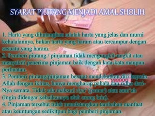SYARAT PIUTANG MENJADI AMAL SHOLIH
1. Harta yang dihutangkan adalah harta yang jelas dan murni
kehalalannya, bukan harta yang haram atau tercampur dengan
sesuatu yang haram.
2. Pemberi piutang / pinjaman tidak mengungkit-ungkit atau
menyakiti penerima pinjaman baik dengan kata-kata maupun
perbuatan.
3. Pemberi piutang/pinjaman berniat mendekatkan diri kepada
Allah dengan ikhlas, hanya mengharap pahala dan ridho dari-
Nya semata. Tidak ada maksud riya’ (pamer) atau sum’ah
(ingin didengar kebaikannya oleh orang lain).
4. Pinjaman tersebut tidak mendatangkan tambahan manfaat
atau keuntungan sedikitpun bagi pemberi pinjaman.
 