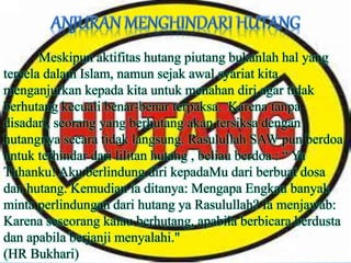 Meskipun aktifitas hutang piutang bukanlah hal yang
tercela dalam Islam, namun sejak awal syariat kita
menganjurkan kepada kita untuk menahan diri agar tidak
berhutang kecuali benar-benar terpaksa. Karena tanpa
disadari, seorang yang berhutang akan tersiksa dengan
hutangnya secara tidak langsung. Rasulullah SAW pun berdoa
untuk terhindar dari lilitan hutang , beliau berdoa : “ Ya
Tuhanku! Aku berlindung diri kepadaMu dari berbuat dosa
dan hutang. Kemudian ia ditanya: Mengapa Engkau banyak
minta perlindungan dari hutang ya Rasulullah? Ia menjawab:
Karena seseorang kalau berhutang, apabila berbicara berdusta
dan apabila berjanji menyalahi."
(HR Bukhari)
 