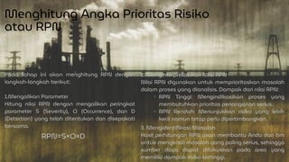 Menghitung Angka Prioritas Risiko
atau RPN
Pada tahap ini akan menghitung RPN dengan
langkah-langkah berikut:
1.Mengalikan Parameter
Hitung nilai RPN dengan mengalikan peringkat
parameter S (Severity), O (Occurrence), dan D
(Detection) yang telah ditentukan dan disepakati
bersama. 3. Mengidentifikasi Masalah
Hasil perhitungan RPN akan membantu Anda dan tim
untuk mengenali masalah yang paling serius, sehingga
sumber daya dapat difokuskan pada area yang
memiliki dampak risiko tertinggi.
RPN=S×O×D
2. Menginterpretasikan Nilai RPN
Nilai RPN digunakan untuk memprioritaskan masalah
dalam proses yang dianalisis. Dampak dari nilai RPN:
RPN Tinggi: Mengindikasikan proses yang
membutuhkan prioritas penanganan serius.
RPN Rendah: Menunjukkan risiko yang lebih
kecil namun tetap perlu dipertimbangkan.
 