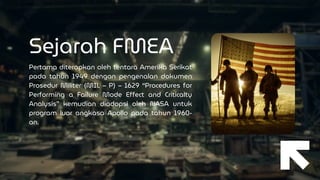 Sejarah FMEA
Pertama diterapkan oleh tentara Amerika Serikat
pada tahun 1949 dengan pengenalan dokumen
Prosedur Militer (MIL – P) – 1629 “Procedures for
Performing a Failure Mode Effect and Criticalty
Analysis” kemudian diadopsi oleh NASA untuk
program luar angkasa Apollo pada tahun 1960-
an.
 
