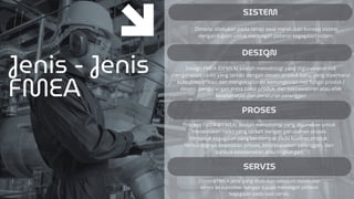 SISTEM
Jenis - Jenis
FMEA
DESIGN
PROSES
SERVIS
Dimana dilakukan pada tahap awal melakukan konsep sistem
dengan tujuan untuk mencegah potensi kegagalan sistem.
Design FMEA (DFMEA) adalah metodologi yang digunakan untuk
menganalisis risiko yang terkait dengan desain produk baru, yang diperbarui
atau dimodifikasi dan mengeksplorasi kemungkinan mal fungsi produk /
desain, pengurangan masa pakai produk, dan kekhawatiran atau efek
keselamatan dan peraturan pelanggan
Process FMEA (PFMEA) adalah metodologi yang digunakan untuk
menemukan risiko yang terkait dengan perubahan proses
termasuk kegagalan yang berdampak pada kualitas produk,
berkurangnya keandalan proses, ketidakpuasan pelanggan, dan
bahaya keselamatan atau lingkungan
Dimana FMEA jenis yang dilakukan sebelum melakukan
servis ke customer dengan tujuan mencegah potensi
kegagalan pada saat servis.
 