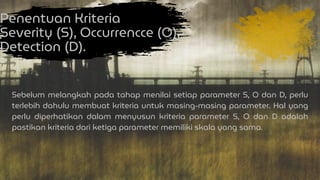 Penentuan Kriteria
Severity (S), Occurrencce (O),
Detection (D).
Sebelum melangkah pada tahap menilai setiap parameter S, O dan D, perlu
terlebih dahulu membuat kriteria untuk masing-masing parameter. Hal yang
perlu diperhatikan dalam menyusun kriteria parameter S, O dan D adalah
pastikan kriteria dari ketiga parameter memiliki skala yang sama.
 