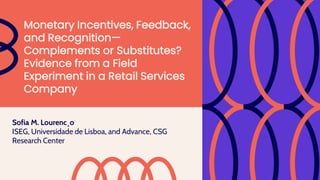 Sofia M. Lourenc¸o
ISEG, Universidade de Lisboa, and Advance, CSG
Research Center
Monetary Incentives, Feedback,
and Recognition—
Complements or Substitutes?
Evidence from a Field
Experiment in a Retail Services
Company
 
