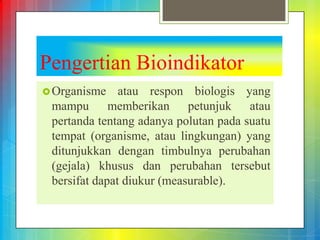 Pengertian Bioindikator
Organisme atau respon biologis yang
mampu memberikan petunjuk atau
pertanda tentang adanya polutan pada suatu
tempat (organisme, atau lingkungan) yang
ditunjukkan dengan timbulnya perubahan
(gejala) khusus dan perubahan tersebut
bersifat dapat diukur (measurable).
 