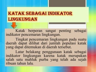Katak berperan sangat penting sebagai
indikator pencemaran lingkungan.
Tingkat pencemaran lingkungan pada suatu
daerah dapat dilihat dari jumlah populasi katak
yang dapat ditemukan di daerah tersebut.
Latar belakang penggunaan katak sebagai
indikator lingkungan karena katak merupakan
salah satu mahluk purba yang telah ada sejah
ribuan tahun lalu.
 
