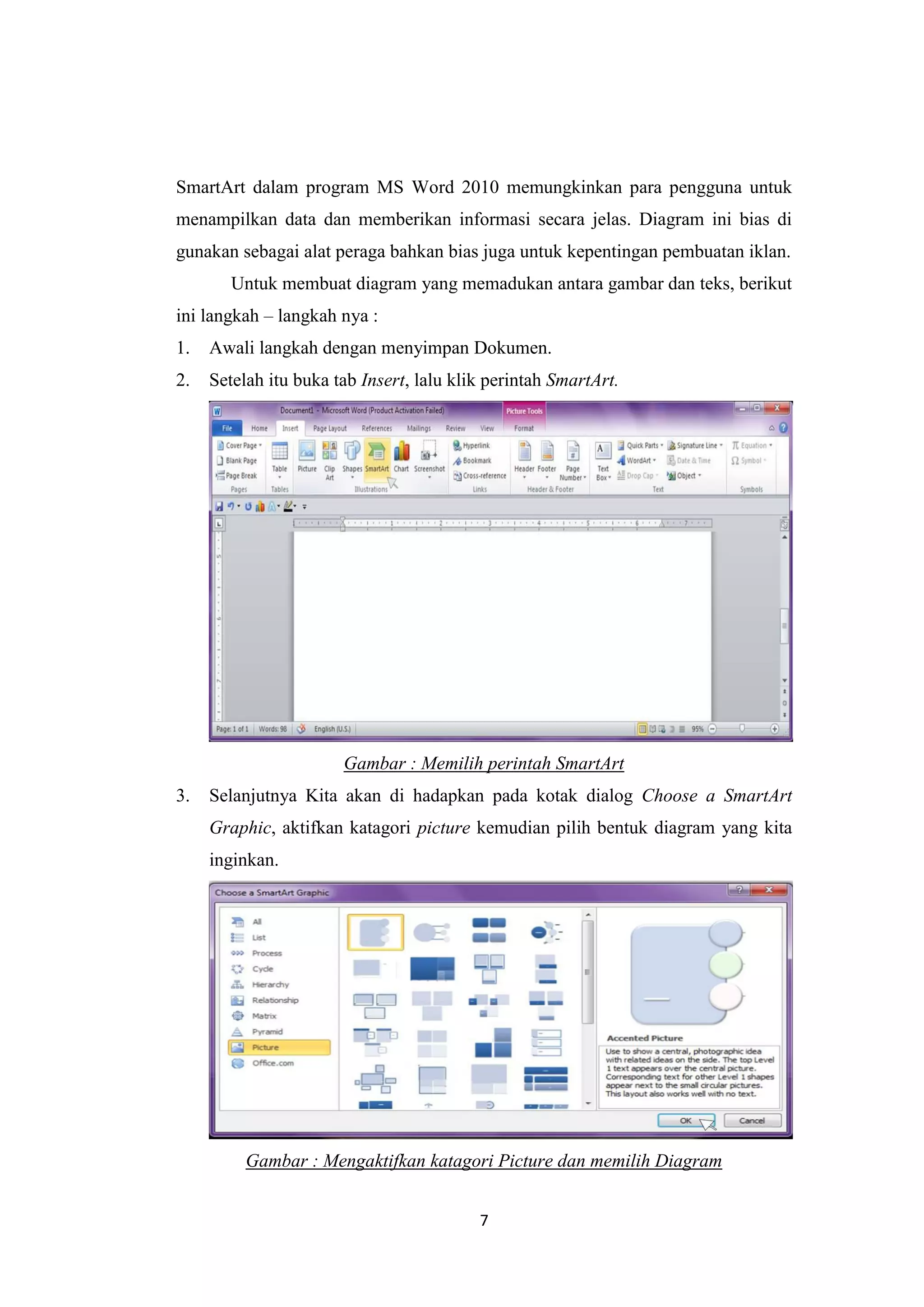 7
SmartArt dalam program MS Word 2010 memungkinkan para pengguna untuk
menampilkan data dan memberikan informasi secara jelas. Diagram ini bias di
gunakan sebagai alat peraga bahkan bias juga untuk kepentingan pembuatan iklan.
Untuk membuat diagram yang memadukan antara gambar dan teks, berikut
ini langkah – langkah nya :
1. Awali langkah dengan menyimpan Dokumen.
2. Setelah itu buka tab Insert, lalu klik perintah SmartArt.
Gambar : Memilih perintah SmartArt
3. Selanjutnya Kita akan di hadapkan pada kotak dialog Choose a SmartArt
Graphic, aktifkan katagori picture kemudian pilih bentuk diagram yang kita
inginkan.
Gambar : Mengaktifkan katagori Picture dan memilih Diagram
 