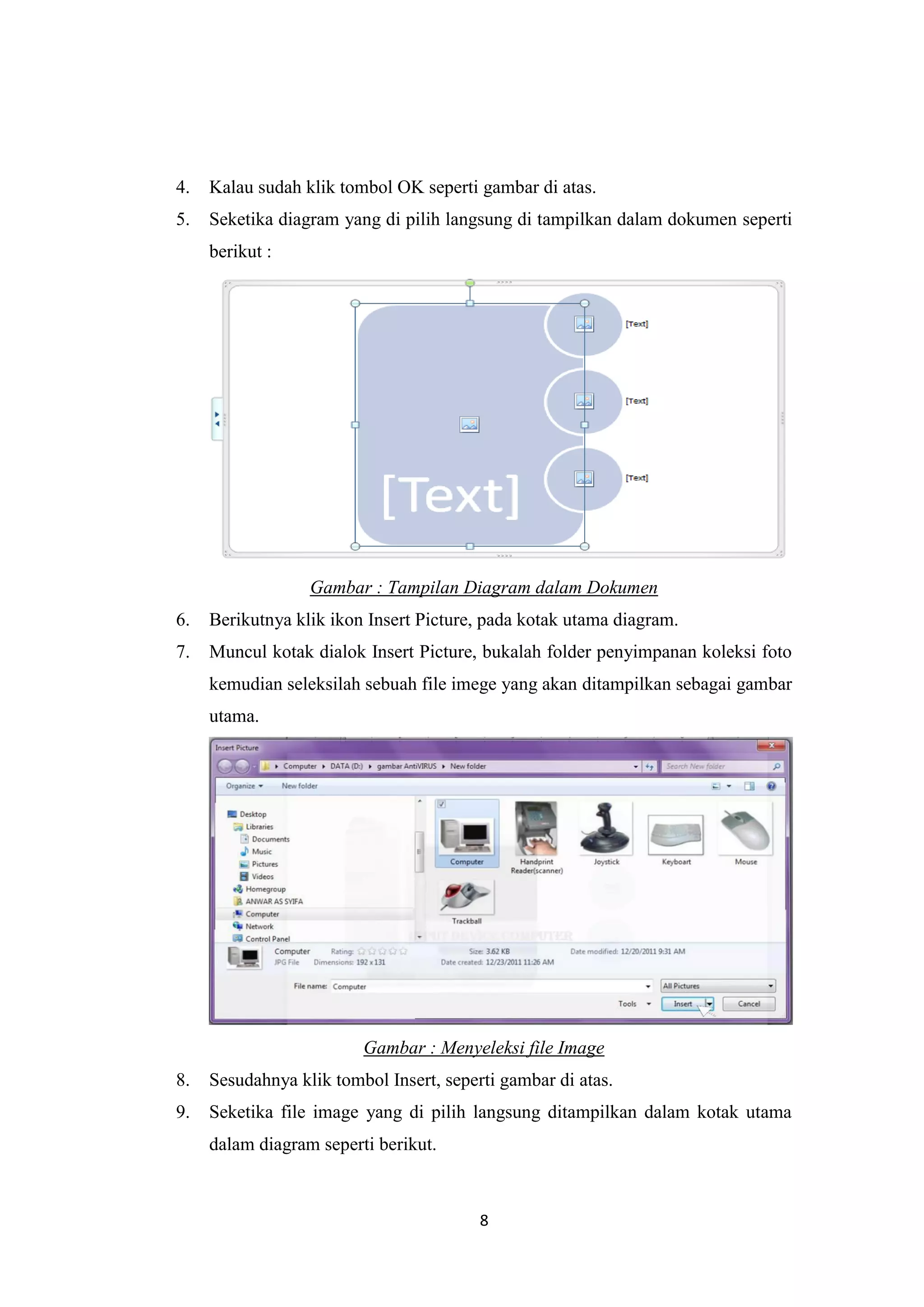 8
4. Kalau sudah klik tombol OK seperti gambar di atas.
5. Seketika diagram yang di pilih langsung di tampilkan dalam dokumen seperti
berikut :
Gambar : Tampilan Diagram dalam Dokumen
6. Berikutnya klik ikon Insert Picture, pada kotak utama diagram.
7. Muncul kotak dialok Insert Picture, bukalah folder penyimpanan koleksi foto
kemudian seleksilah sebuah file imege yang akan ditampilkan sebagai gambar
utama.
Gambar : Menyeleksi file Image
8. Sesudahnya klik tombol Insert, seperti gambar di atas.
9. Seketika file image yang di pilih langsung ditampilkan dalam kotak utama
dalam diagram seperti berikut.
 