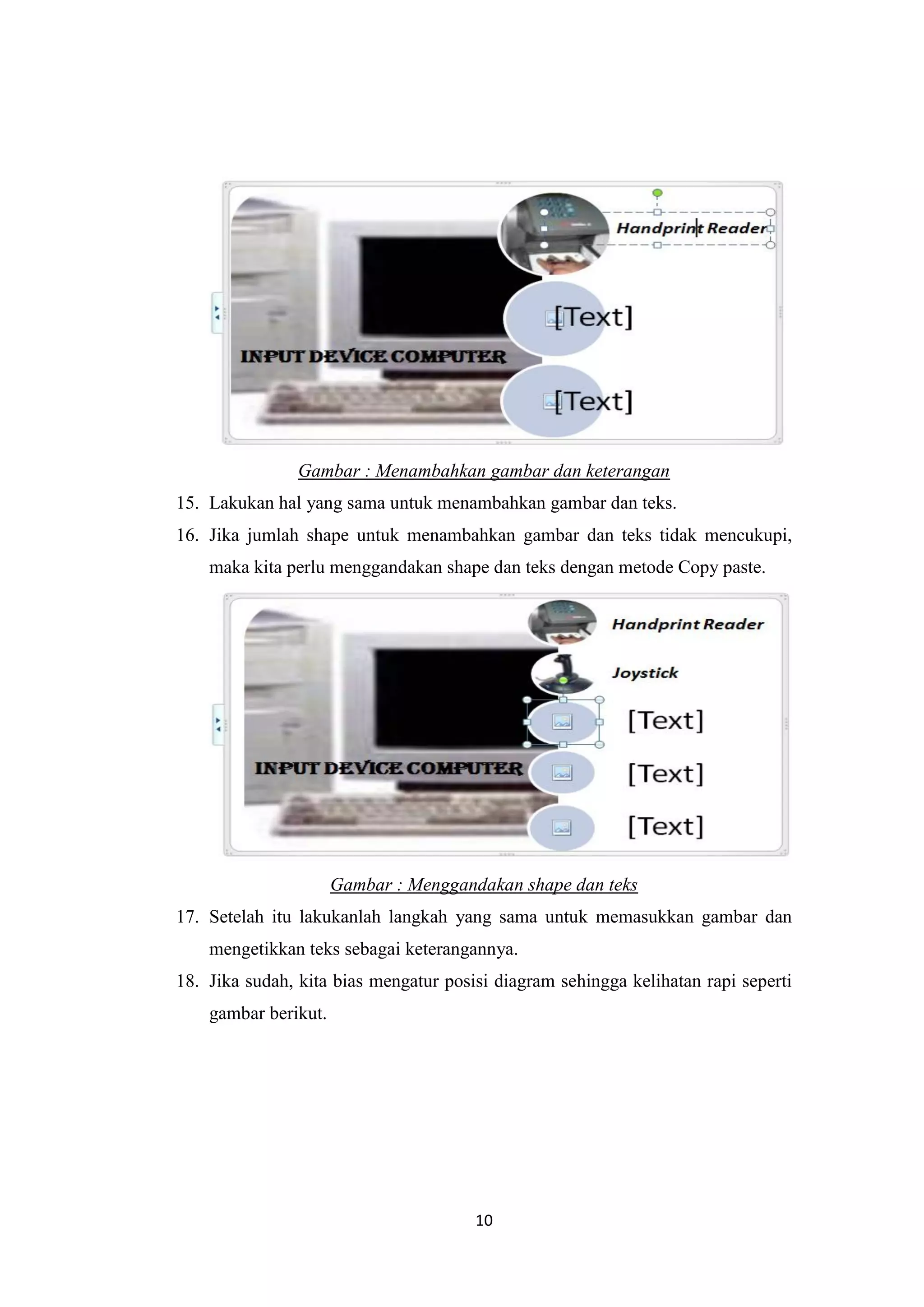 10
Gambar : Menambahkan gambar dan keterangan
15. Lakukan hal yang sama untuk menambahkan gambar dan teks.
16. Jika jumlah shape untuk menambahkan gambar dan teks tidak mencukupi,
maka kita perlu menggandakan shape dan teks dengan metode Copy paste.
Gambar : Menggandakan shape dan teks
17. Setelah itu lakukanlah langkah yang sama untuk memasukkan gambar dan
mengetikkan teks sebagai keterangannya.
18. Jika sudah, kita bias mengatur posisi diagram sehingga kelihatan rapi seperti
gambar berikut.
 