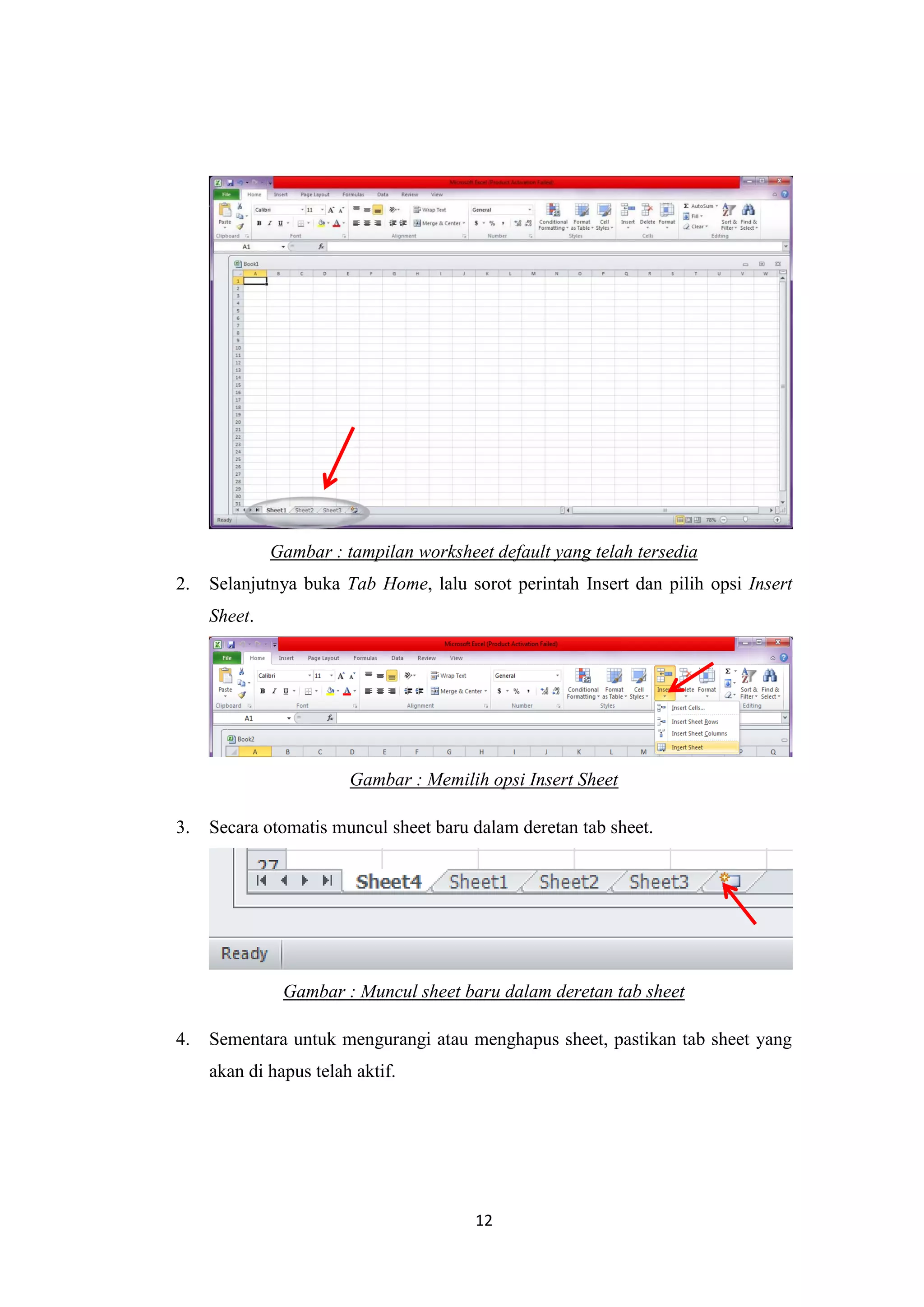 12
Gambar : tampilan worksheet default yang telah tersedia
2. Selanjutnya buka Tab Home, lalu sorot perintah Insert dan pilih opsi Insert
Sheet.
Gambar : Memilih opsi Insert Sheet
3. Secara otomatis muncul sheet baru dalam deretan tab sheet.
Gambar : Muncul sheet baru dalam deretan tab sheet
4. Sementara untuk mengurangi atau menghapus sheet, pastikan tab sheet yang
akan di hapus telah aktif.
 