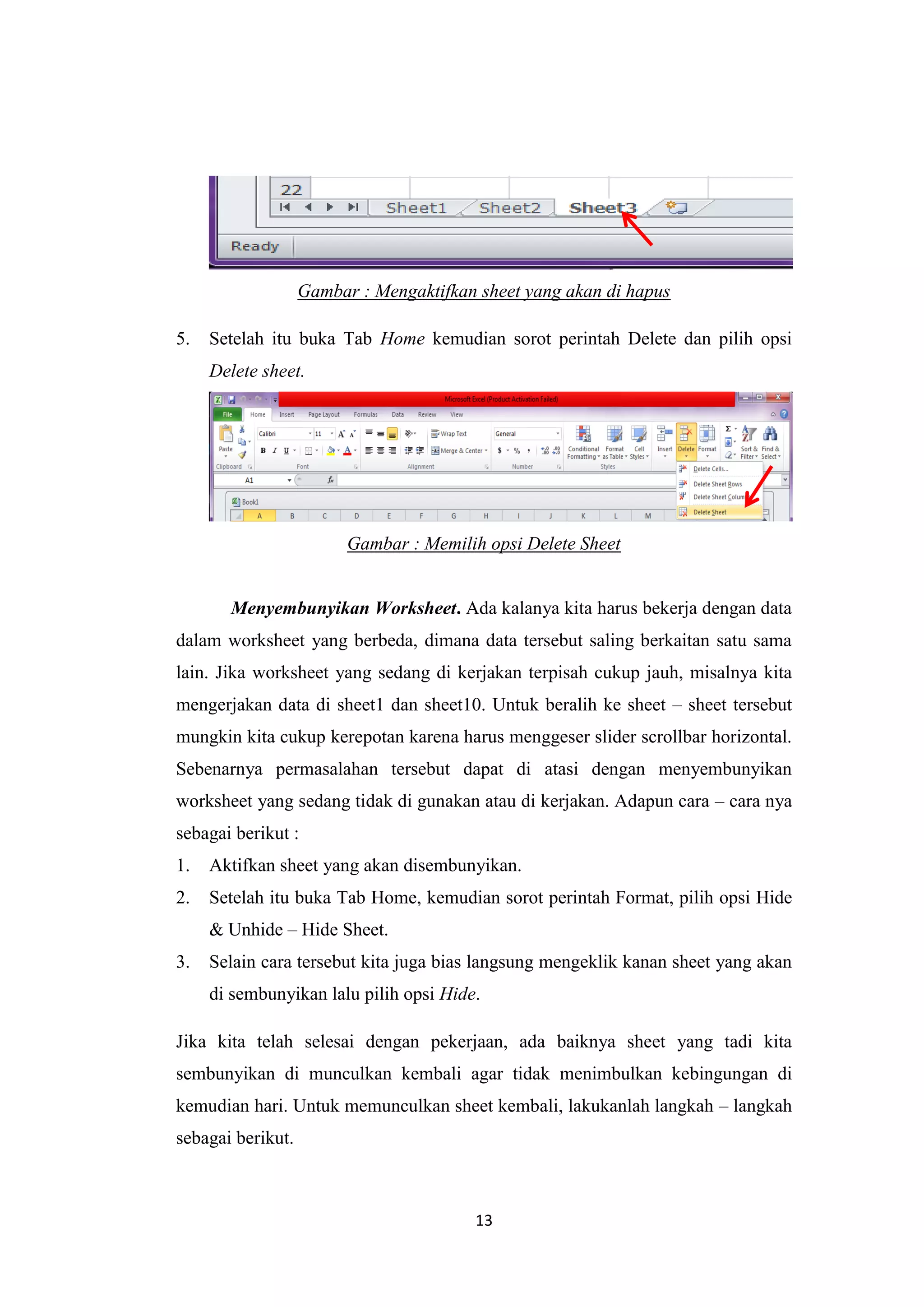 13
Gambar : Mengaktifkan sheet yang akan di hapus
5. Setelah itu buka Tab Home kemudian sorot perintah Delete dan pilih opsi
Delete sheet.
Gambar : Memilih opsi Delete Sheet
Menyembunyikan Worksheet. Ada kalanya kita harus bekerja dengan data
dalam worksheet yang berbeda, dimana data tersebut saling berkaitan satu sama
lain. Jika worksheet yang sedang di kerjakan terpisah cukup jauh, misalnya kita
mengerjakan data di sheet1 dan sheet10. Untuk beralih ke sheet – sheet tersebut
mungkin kita cukup kerepotan karena harus menggeser slider scrollbar horizontal.
Sebenarnya permasalahan tersebut dapat di atasi dengan menyembunyikan
worksheet yang sedang tidak di gunakan atau di kerjakan. Adapun cara – cara nya
sebagai berikut :
1. Aktifkan sheet yang akan disembunyikan.
2. Setelah itu buka Tab Home, kemudian sorot perintah Format, pilih opsi Hide
& Unhide – Hide Sheet.
3. Selain cara tersebut kita juga bias langsung mengeklik kanan sheet yang akan
di sembunyikan lalu pilih opsi Hide.
Jika kita telah selesai dengan pekerjaan, ada baiknya sheet yang tadi kita
sembunyikan di munculkan kembali agar tidak menimbulkan kebingungan di
kemudian hari. Untuk memunculkan sheet kembali, lakukanlah langkah – langkah
sebagai berikut.
 
