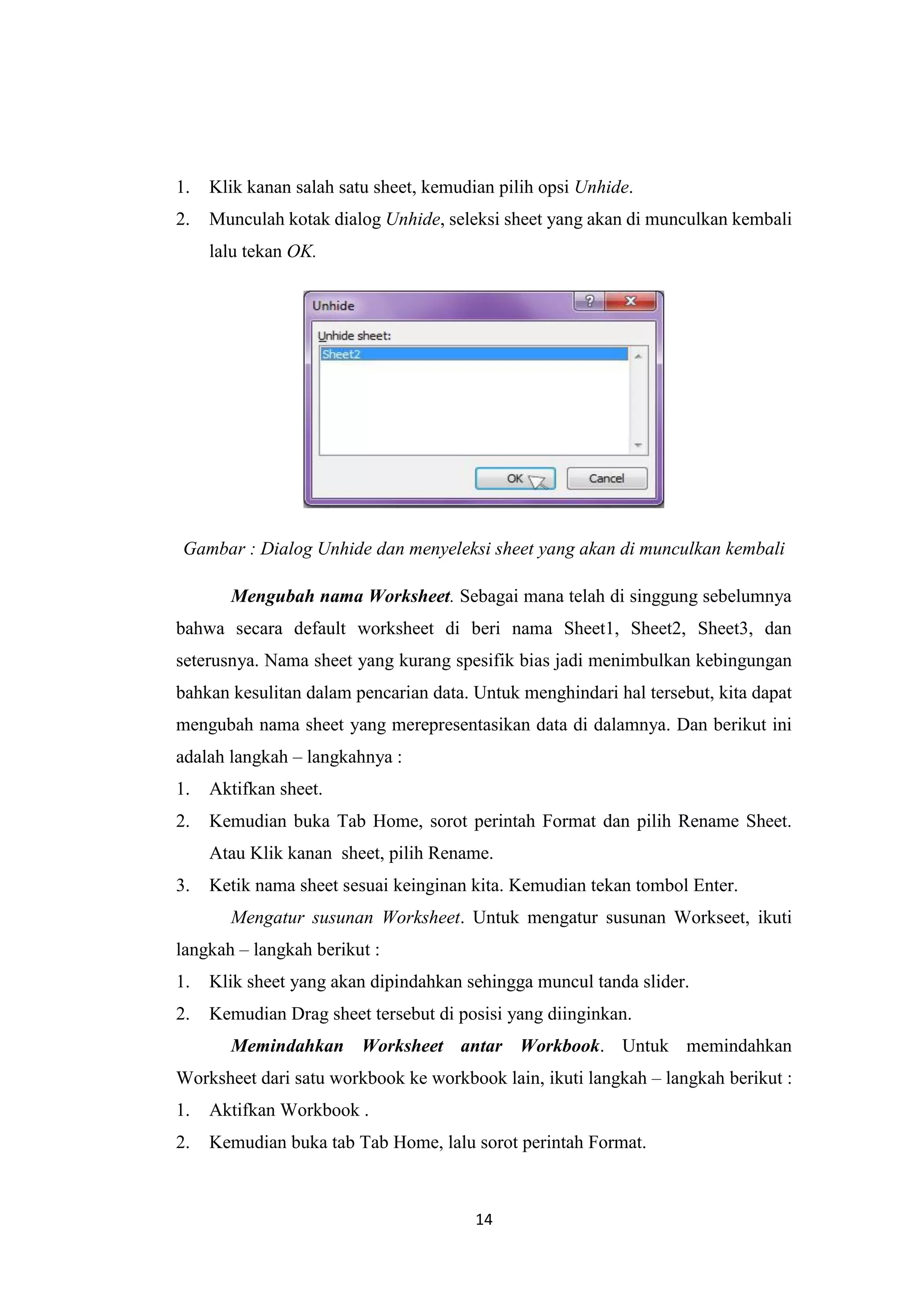 14
1. Klik kanan salah satu sheet, kemudian pilih opsi Unhide.
2. Munculah kotak dialog Unhide, seleksi sheet yang akan di munculkan kembali
lalu tekan OK.
Gambar : Dialog Unhide dan menyeleksi sheet yang akan di munculkan kembali
Mengubah nama Worksheet. Sebagai mana telah di singgung sebelumnya
bahwa secara default worksheet di beri nama Sheet1, Sheet2, Sheet3, dan
seterusnya. Nama sheet yang kurang spesifik bias jadi menimbulkan kebingungan
bahkan kesulitan dalam pencarian data. Untuk menghindari hal tersebut, kita dapat
mengubah nama sheet yang merepresentasikan data di dalamnya. Dan berikut ini
adalah langkah – langkahnya :
1. Aktifkan sheet.
2. Kemudian buka Tab Home, sorot perintah Format dan pilih Rename Sheet.
Atau Klik kanan sheet, pilih Rename.
3. Ketik nama sheet sesuai keinginan kita. Kemudian tekan tombol Enter.
Mengatur susunan Worksheet. Untuk mengatur susunan Workseet, ikuti
langkah – langkah berikut :
1. Klik sheet yang akan dipindahkan sehingga muncul tanda slider.
2. Kemudian Drag sheet tersebut di posisi yang diinginkan.
Memindahkan Worksheet antar Workbook. Untuk memindahkan
Worksheet dari satu workbook ke workbook lain, ikuti langkah – langkah berikut :
1. Aktifkan Workbook .
2. Kemudian buka tab Tab Home, lalu sorot perintah Format.
 