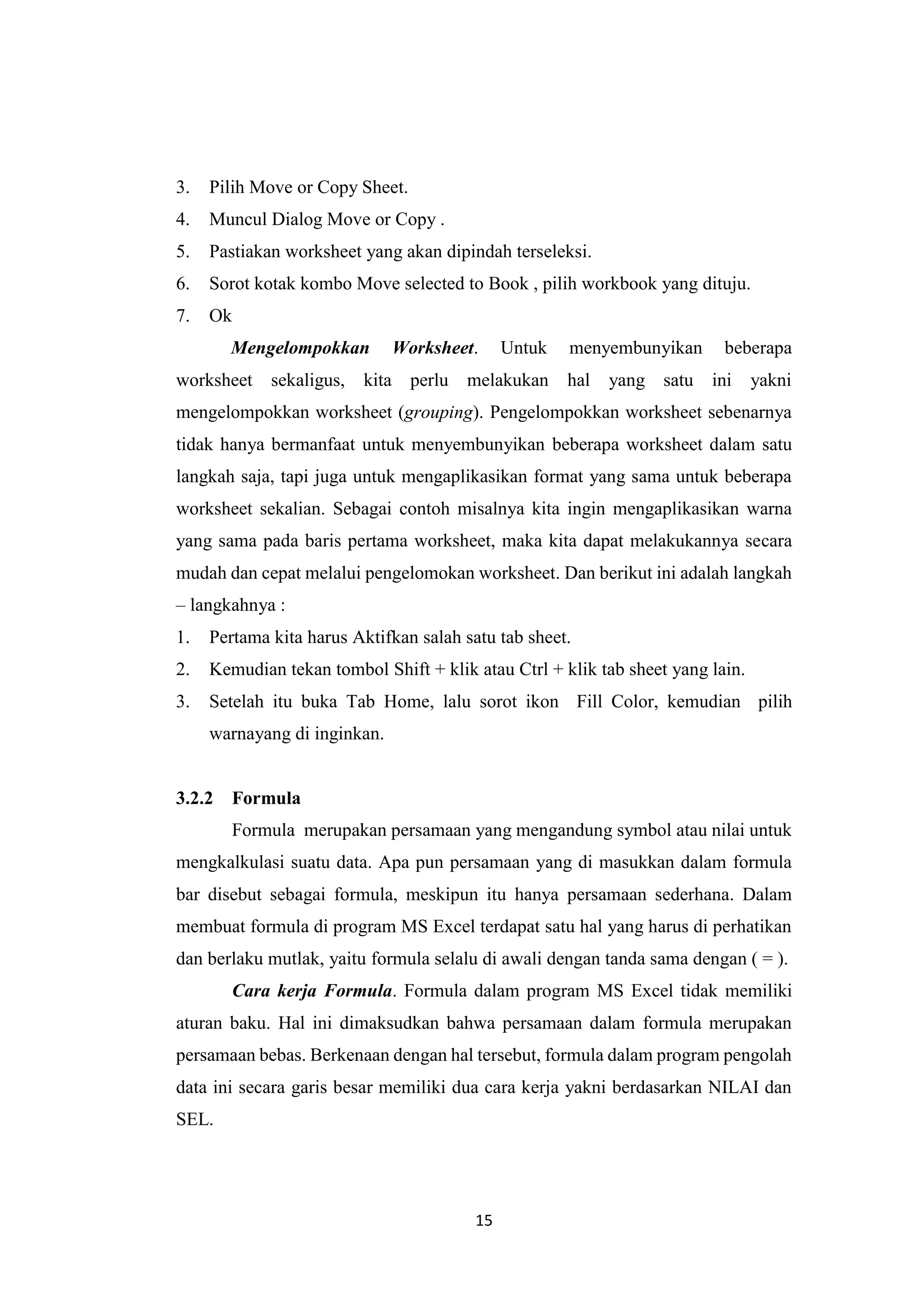 15
3. Pilih Move or Copy Sheet.
4. Muncul Dialog Move or Copy .
5. Pastiakan worksheet yang akan dipindah terseleksi.
6. Sorot kotak kombo Move selected to Book , pilih workbook yang dituju.
7. Ok
Mengelompokkan Worksheet. Untuk menyembunyikan beberapa
worksheet sekaligus, kita perlu melakukan hal yang satu ini yakni
mengelompokkan worksheet (grouping). Pengelompokkan worksheet sebenarnya
tidak hanya bermanfaat untuk menyembunyikan beberapa worksheet dalam satu
langkah saja, tapi juga untuk mengaplikasikan format yang sama untuk beberapa
worksheet sekalian. Sebagai contoh misalnya kita ingin mengaplikasikan warna
yang sama pada baris pertama worksheet, maka kita dapat melakukannya secara
mudah dan cepat melalui pengelomokan worksheet. Dan berikut ini adalah langkah
– langkahnya :
1. Pertama kita harus Aktifkan salah satu tab sheet.
2. Kemudian tekan tombol Shift + klik atau Ctrl + klik tab sheet yang lain.
3. Setelah itu buka Tab Home, lalu sorot ikon Fill Color, kemudian pilih
warnayang di inginkan.
3.2.2 Formula
Formula merupakan persamaan yang mengandung symbol atau nilai untuk
mengkalkulasi suatu data. Apa pun persamaan yang di masukkan dalam formula
bar disebut sebagai formula, meskipun itu hanya persamaan sederhana. Dalam
membuat formula di program MS Excel terdapat satu hal yang harus di perhatikan
dan berlaku mutlak, yaitu formula selalu di awali dengan tanda sama dengan ( = ).
Cara kerja Formula. Formula dalam program MS Excel tidak memiliki
aturan baku. Hal ini dimaksudkan bahwa persamaan dalam formula merupakan
persamaan bebas. Berkenaan dengan hal tersebut, formula dalam program pengolah
data ini secara garis besar memiliki dua cara kerja yakni berdasarkan NILAI dan
SEL.
 