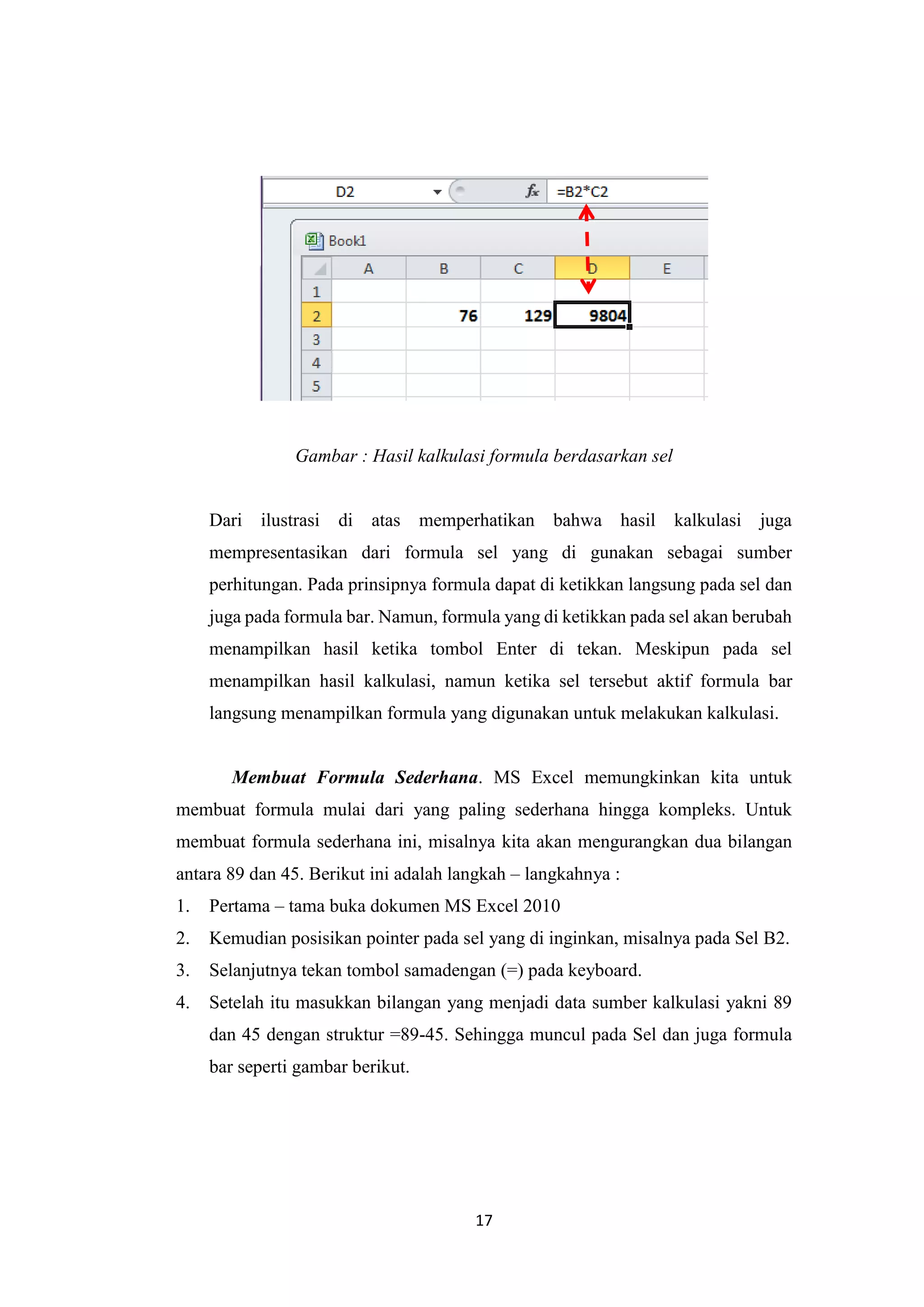 17
Gambar : Hasil kalkulasi formula berdasarkan sel
Dari ilustrasi di atas memperhatikan bahwa hasil kalkulasi juga
mempresentasikan dari formula sel yang di gunakan sebagai sumber
perhitungan. Pada prinsipnya formula dapat di ketikkan langsung pada sel dan
juga pada formula bar. Namun, formula yang di ketikkan pada sel akan berubah
menampilkan hasil ketika tombol Enter di tekan. Meskipun pada sel
menampilkan hasil kalkulasi, namun ketika sel tersebut aktif formula bar
langsung menampilkan formula yang digunakan untuk melakukan kalkulasi.
Membuat Formula Sederhana. MS Excel memungkinkan kita untuk
membuat formula mulai dari yang paling sederhana hingga kompleks. Untuk
membuat formula sederhana ini, misalnya kita akan mengurangkan dua bilangan
antara 89 dan 45. Berikut ini adalah langkah – langkahnya :
1. Pertama – tama buka dokumen MS Excel 2010
2. Kemudian posisikan pointer pada sel yang di inginkan, misalnya pada Sel B2.
3. Selanjutnya tekan tombol samadengan (=) pada keyboard.
4. Setelah itu masukkan bilangan yang menjadi data sumber kalkulasi yakni 89
dan 45 dengan struktur =89-45. Sehingga muncul pada Sel dan juga formula
bar seperti gambar berikut.
 