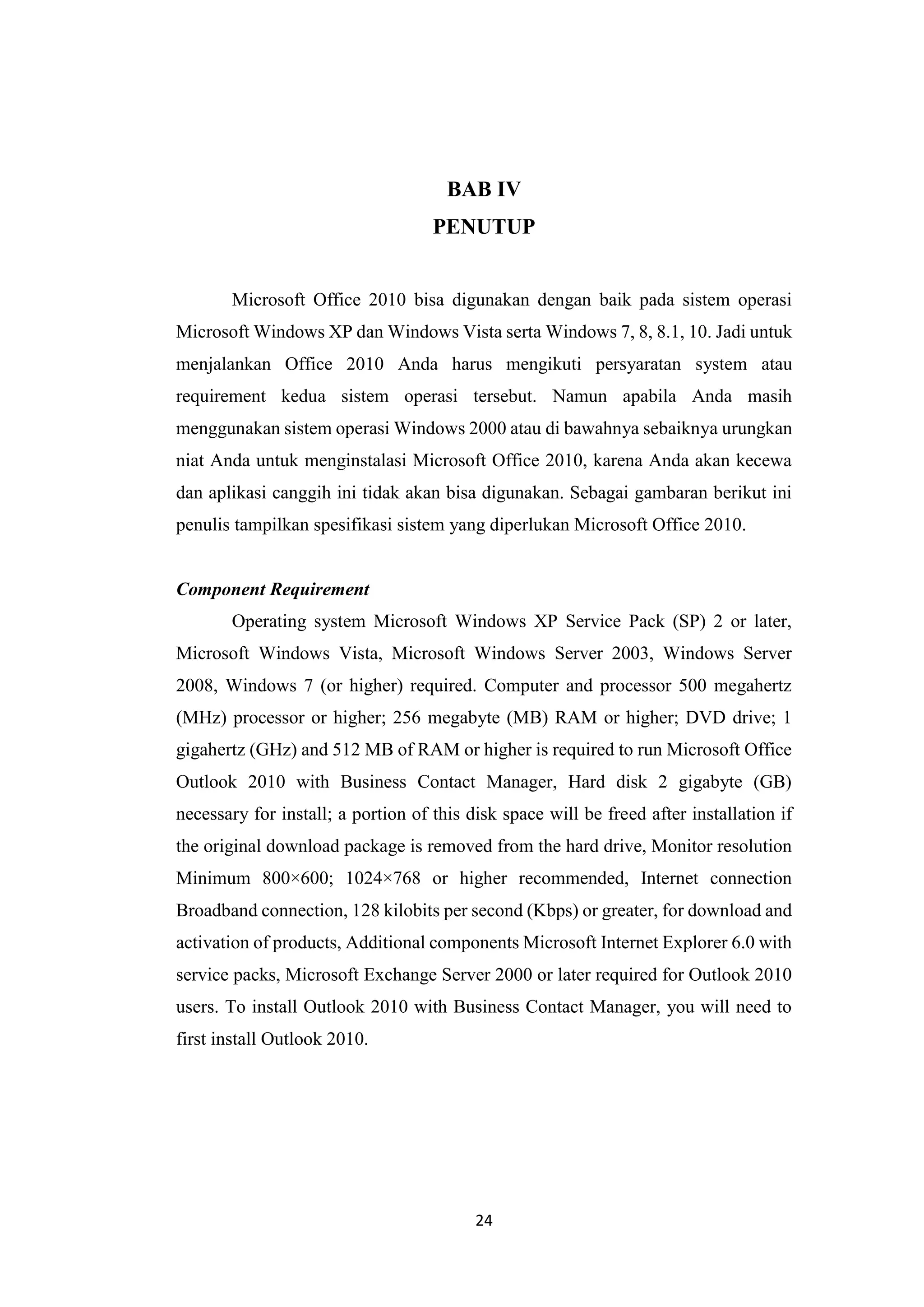 24
BAB IV
PENUTUP
Microsoft Office 2010 bisa digunakan dengan baik pada sistem operasi
Microsoft Windows XP dan Windows Vista serta Windows 7, 8, 8.1, 10. Jadi untuk
menjalankan Office 2010 Anda harus mengikuti persyaratan system atau
requirement kedua sistem operasi tersebut. Namun apabila Anda masih
menggunakan sistem operasi Windows 2000 atau di bawahnya sebaiknya urungkan
niat Anda untuk menginstalasi Microsoft Office 2010, karena Anda akan kecewa
dan aplikasi canggih ini tidak akan bisa digunakan. Sebagai gambaran berikut ini
penulis tampilkan spesifikasi sistem yang diperlukan Microsoft Office 2010.
Component Requirement
Operating system Microsoft Windows XP Service Pack (SP) 2 or later,
Microsoft Windows Vista, Microsoft Windows Server 2003, Windows Server
2008, Windows 7 (or higher) required. Computer and processor 500 megahertz
(MHz) processor or higher; 256 megabyte (MB) RAM or higher; DVD drive; 1
gigahertz (GHz) and 512 MB of RAM or higher is required to run Microsoft Office
Outlook 2010 with Business Contact Manager, Hard disk 2 gigabyte (GB)
necessary for install; a portion of this disk space will be freed after installation if
the original download package is removed from the hard drive, Monitor resolution
Minimum 800×600; 1024×768 or higher recommended, Internet connection
Broadband connection, 128 kilobits per second (Kbps) or greater, for download and
activation of products, Additional components Microsoft Internet Explorer 6.0 with
service packs, Microsoft Exchange Server 2000 or later required for Outlook 2010
users. To install Outlook 2010 with Business Contact Manager, you will need to
first install Outlook 2010.
 